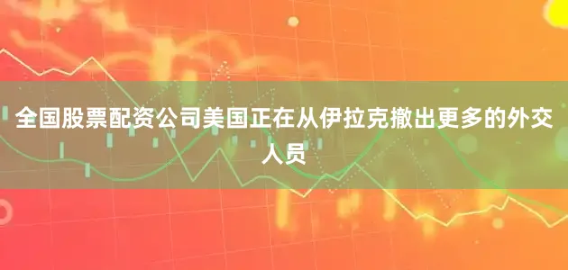 全国股票配资公司美国正在从伊拉克撤出更多的外交人员