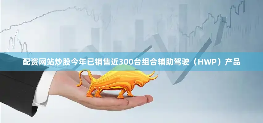 配资网站炒股今年已销售近300台组合辅助驾驶（HWP）产品