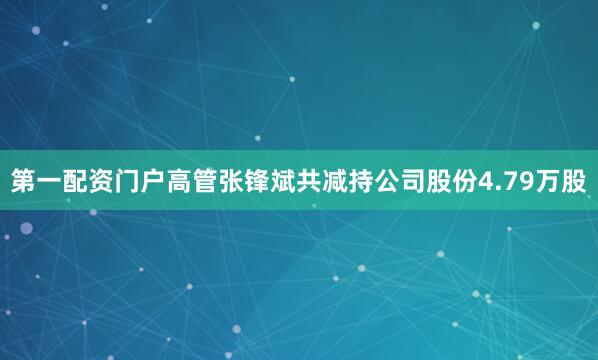 第一配资门户高管张锋斌共减持公司股份4.79万股