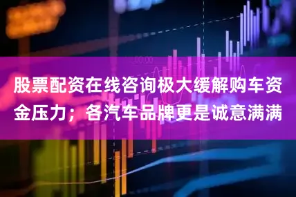 股票配资在线咨询极大缓解购车资金压力；各汽车品牌更是诚意满满