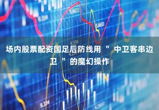 场内股票配资国足后防线用 ＂ 中卫客串边卫 ＂ 的魔幻操作