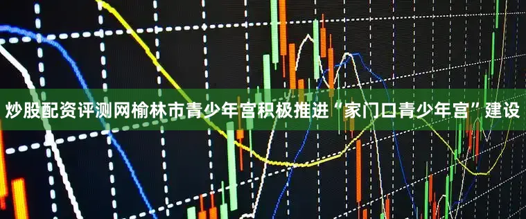 炒股配资评测网榆林市青少年宫积极推进“家门口青少年宫”建设