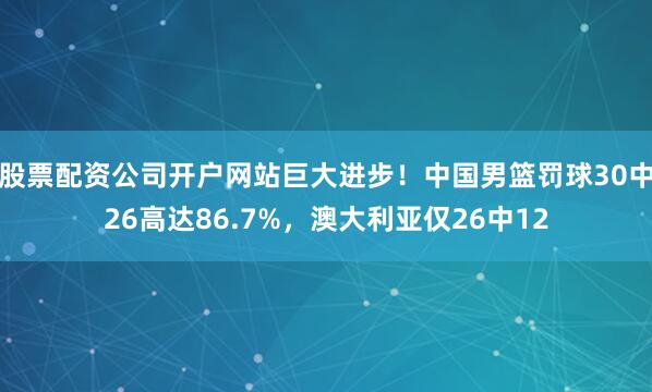 股票配资公司开户网站巨大进步！中国男篮罚球30中26高达86.7%，澳大利亚仅26中12