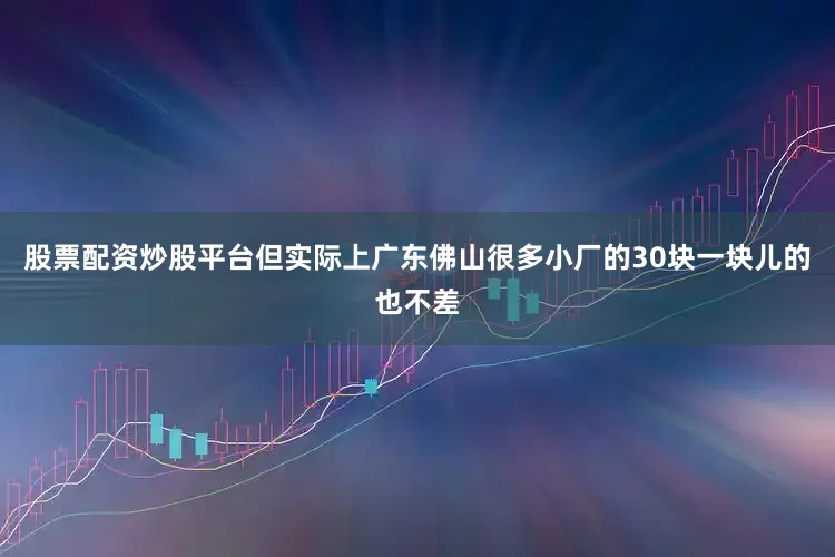 股票配资炒股平台但实际上广东佛山很多小厂的30块一块儿的也不差